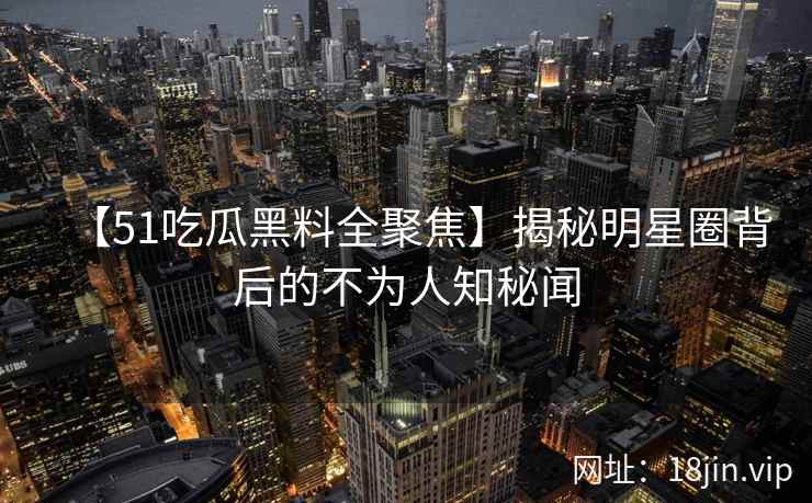 【51吃瓜黑料全聚焦】揭秘明星圈背后的不为人知秘闻 【51吃瓜黑料全聚焦】揭秘明星圈背后的不为人知秘闻