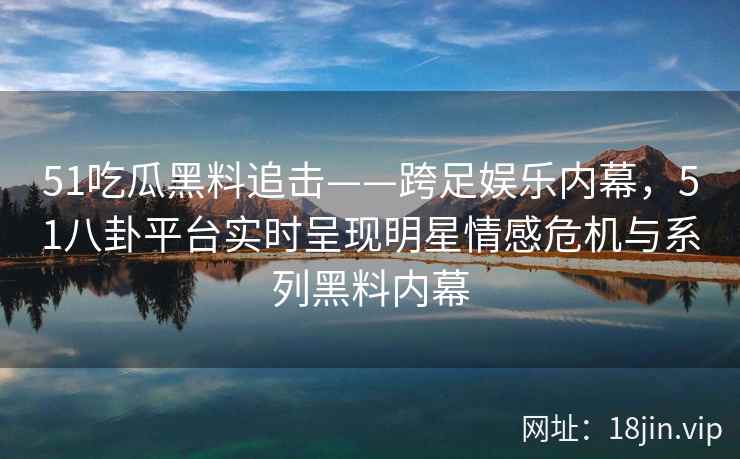 51吃瓜黑料追击——跨足娱乐内幕，51八卦平台实时呈现明星情感危机与系列黑料内幕