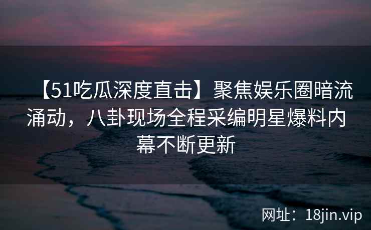 【51吃瓜深度直击】聚焦娱乐圈暗流涌动，八卦现场全程采编明星爆料内幕不断更新