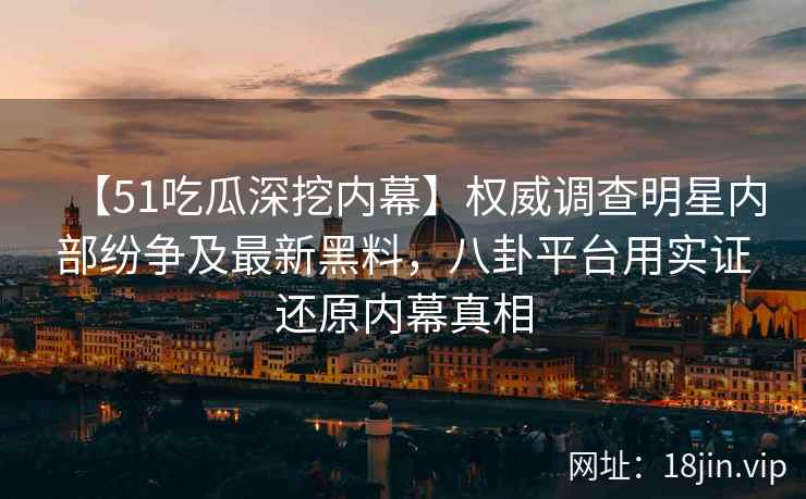 【51吃瓜深挖内幕】权威调查明星内部纷争及最新黑料，八卦平台用实证还原内幕真相