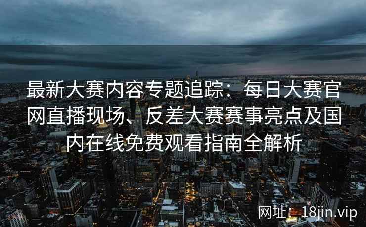 最新大赛内容专题追踪：每日大赛官网直播现场、反差大赛赛事亮点及国内在线免费观看指南全解析