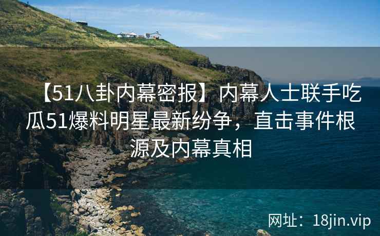 【51八卦内幕密报】内幕人士联手吃瓜51爆料明星最新纷争，直击事件根源及内幕真相
