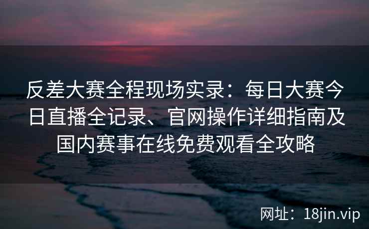 反差大赛全程现场实录：每日大赛今日直播全记录、官网操作详细指南及国内赛事在线免费观看全攻略
