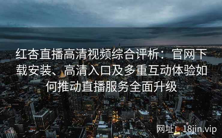 红杏直播高清视频综合评析：官网下载安装、高清入口及多重互动体验如何推动直播服务全面升级