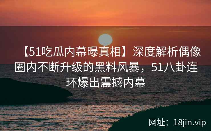 【51吃瓜内幕曝真相】深度解析偶像圈内不断升级的黑料风暴,51八卦连环爆出震撼内幕 【51吃瓜内幕曝真相】深度解析偶像圈内不断升级的黑料风暴,51八卦连环爆出震撼内幕