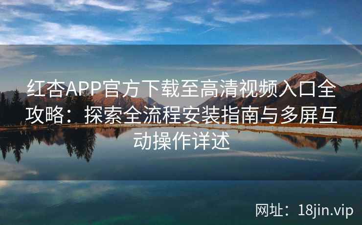红杏APP官方下载至高清视频入口全攻略：探索全流程安装指南与多屏互动操作详述