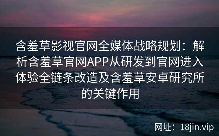 含羞草影视官网全媒体战略规划：解析含羞草官网APP从研发到官网进入体验全链条改造及含羞草安卓研究所的关键作用