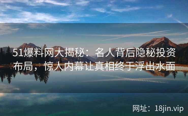 51爆料网大揭秘：名人背后隐秘投资布局，惊人内幕让真相终于浮出水面