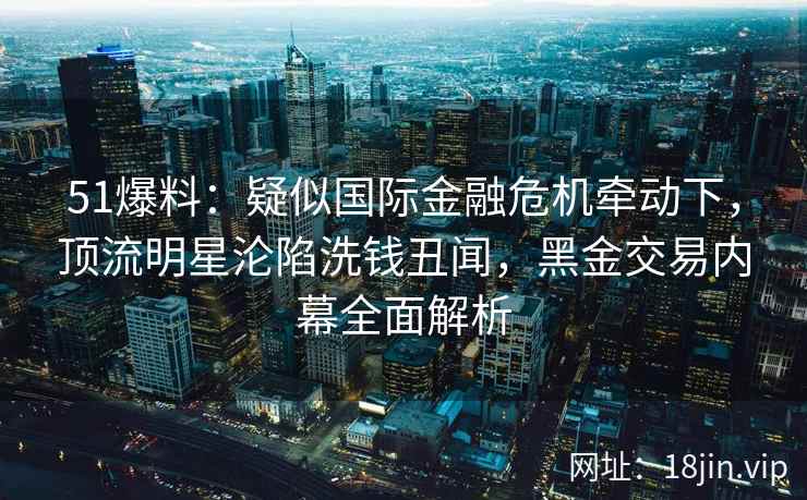 51爆料：疑似国际金融危机牵动下，顶流明星沦陷洗钱丑闻，黑金交易内幕全面解析