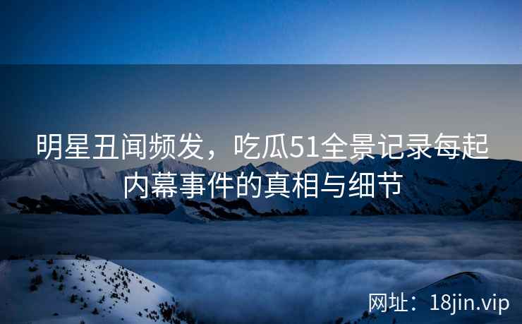 明星丑闻频发，吃瓜51全景记录每起内幕事件的真相与细节