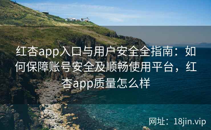 红杏app入口与用户安全全指南：如何保障账号安全及顺畅使用平台，红杏app质量怎么样