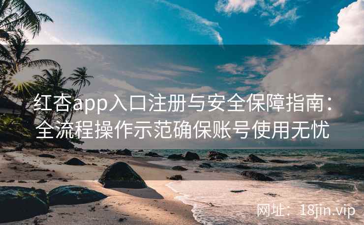 红杏app入口注册与安全保障指南：全流程操作示范确保账号使用无忧