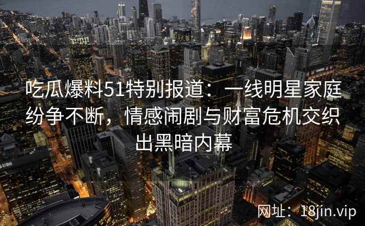吃瓜爆料51特别报道：一线明星家庭纷争不断，情感闹剧与财富危机交织出黑暗内幕