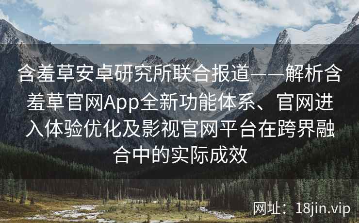 含羞草安卓研究所联合报道——解析含羞草官网App全新功能体系、官网进入体验优化及影视官网平台在跨界融合中的实际成效