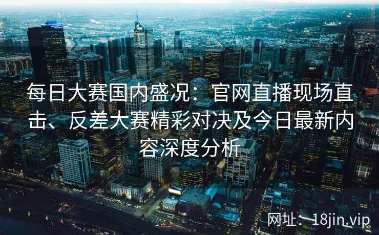 每日大赛国内盛况:官网直播现场直击、反差大赛精彩对决及今日最新内容深度分析 每日大赛国内盛况:官网直播现场直击、反差大赛精彩对决及今日最新内容深度分析