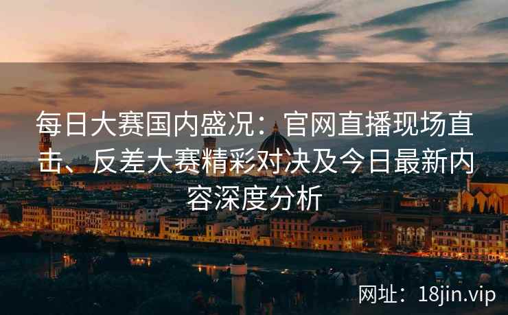 每日大赛国内盛况：官网直播现场直击、反差大赛精彩对决及今日最新内容深度分析
