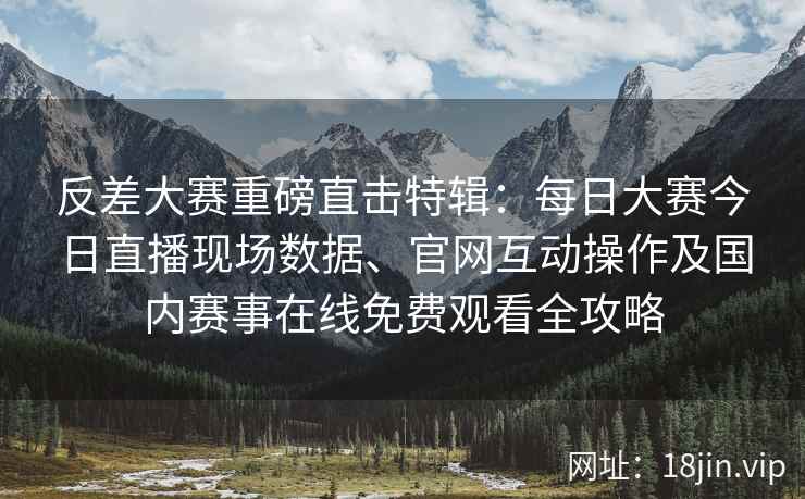 反差大赛重磅直击特辑：每日大赛今日直播现场数据、官网互动操作及国内赛事在线免费观看全攻略