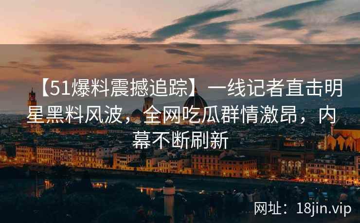 【51爆料震撼追踪】一线记者直击明星黑料风波，全网吃瓜群情激昂，内幕不断刷新