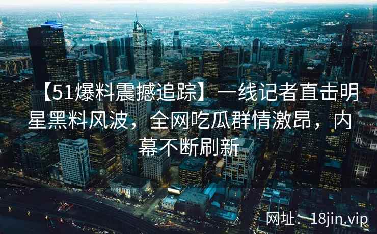 【51爆料震撼追踪】一线记者直击明星黑料风波,全网吃瓜群情激昂,内幕不断刷新 【51爆料震撼追踪】一线记者直击明星黑料风波,全网吃瓜群情激昂,内幕不断刷新