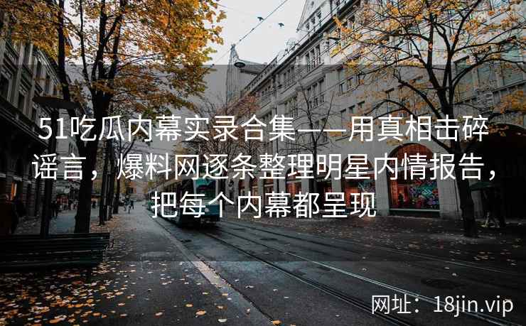 51吃瓜内幕实录合集——用真相击碎谣言，爆料网逐条整理明星内情报告，把每个内幕都呈现