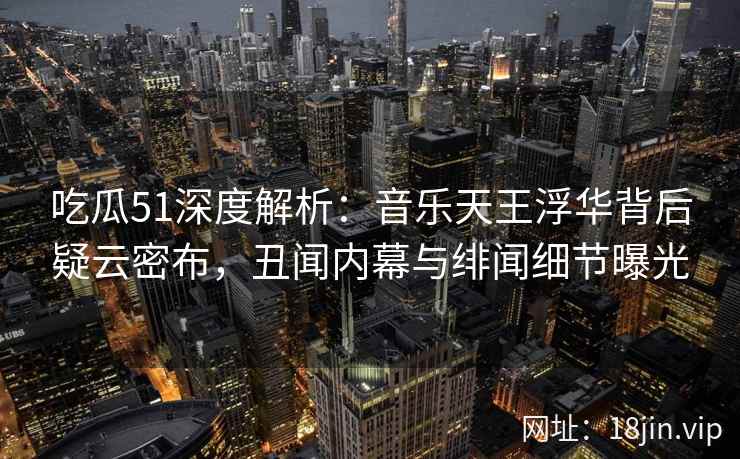 吃瓜51深度解析:音乐天王浮华背后疑云密布,丑闻内幕与绯闻细节曝光 吃瓜51深度解析:音乐天王浮华背后疑云密布,丑闻内幕与绯闻细节曝光