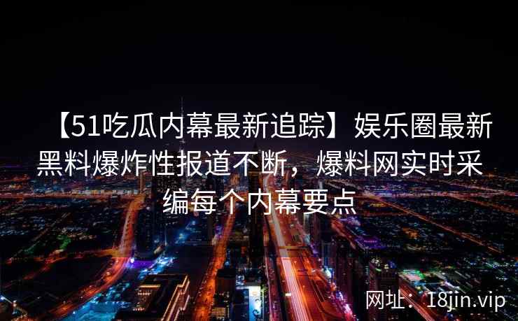 【51吃瓜内幕最新追踪】娱乐圈最新黑料爆炸性报道不断，爆料网实时采编每个内幕要点