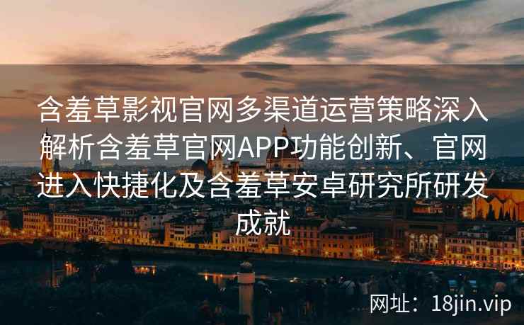 含羞草影视官网多渠道运营策略深入解析含羞草官网APP功能创新、官网进入快捷化及含羞草安卓研究所研发成就