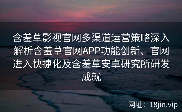 含羞草影视官网多渠道运营策略深入解析含羞草官网APP功能创新、官网进入快捷化及含羞草安卓研究所研发成就