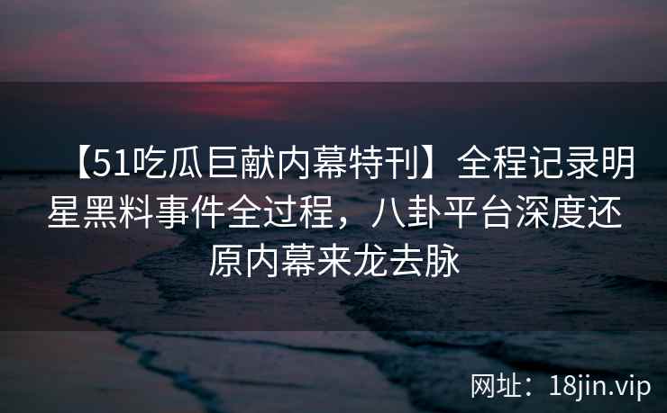 【51吃瓜巨献内幕特刊】全程记录明星黑料事件全过程，八卦平台深度还原内幕来龙去脉
