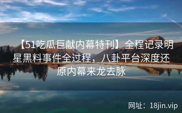 【51吃瓜巨献内幕特刊】全程记录明星黑料事件全过程，八卦平台深度还原内幕来龙去脉