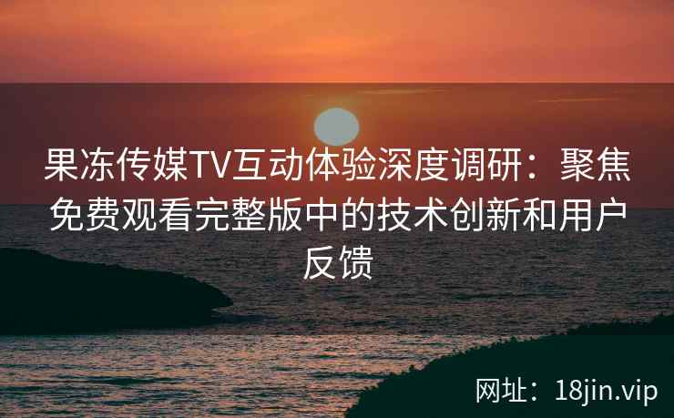 果冻传媒TV互动体验深度调研：聚焦免费观看完整版中的技术创新和用户反馈
