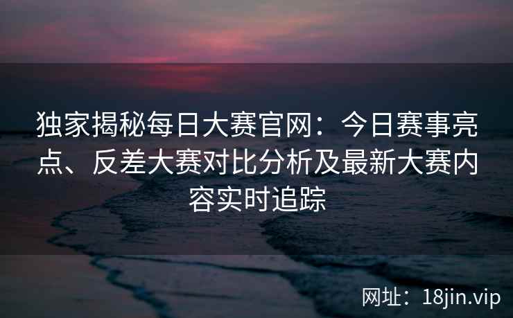独家揭秘每日大赛官网:今日赛事亮点、反差大赛对比分析及最新大赛内容实时追踪 独家揭秘每日大赛官网:今日赛事亮点、反差大赛对比分析及最新大赛内容实时追踪