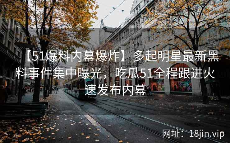 【51爆料内幕爆炸】多起明星最新黑料事件集中曝光，吃瓜51全程跟进火速发布内幕