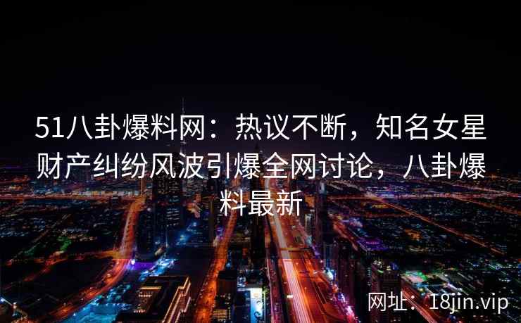 51八卦爆料网:热议不断,知名女星财产纠纷风波引爆全网讨论,八卦爆料最新 51八卦爆料网:热议不断,知名女星财产纠纷风波引爆全网讨论,八卦爆料最新