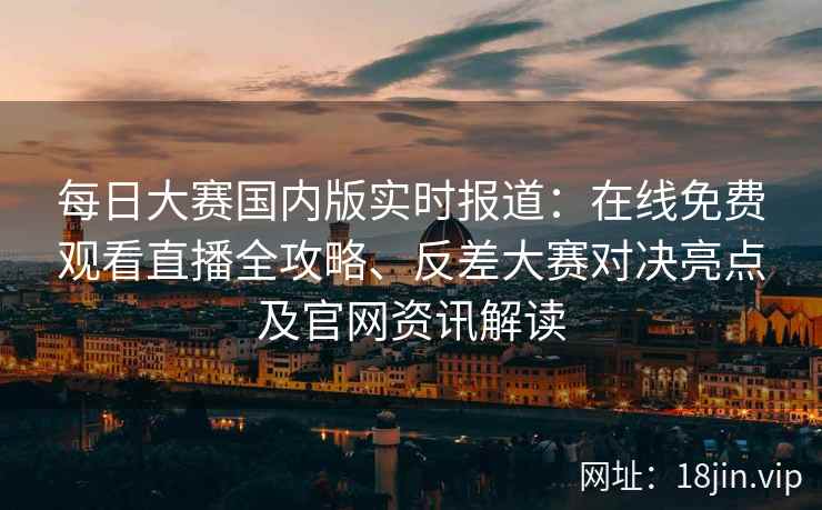 每日大赛国内版实时报道：在线免费观看直播全攻略、反差大赛对决亮点及官网资讯解读