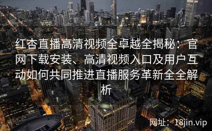 红杏直播高清视频全卓越全揭秘:官网下载安装、高清视频入口及用户互动如何共同推进直播服务革新全全解析 红杏直播高清视频全卓越全揭秘:官网下载安装、高清视频入口及用户互动如何共同推进直播服务革新全全解析