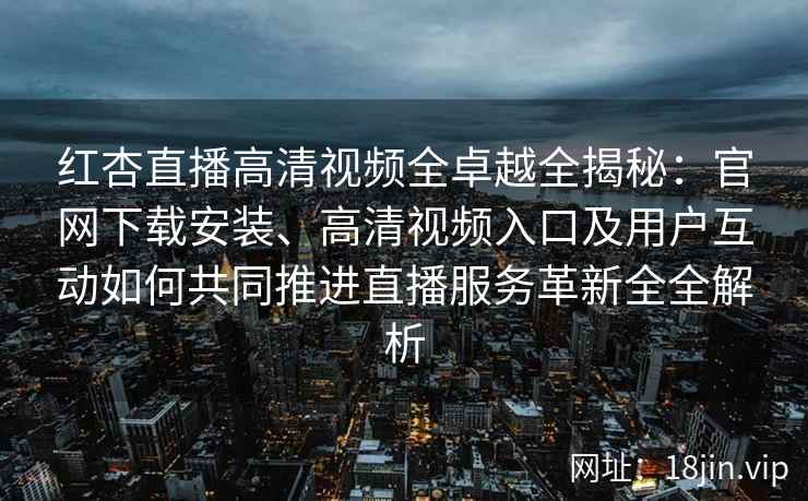 红杏直播高清视频全卓越全揭秘：官网下载安装、高清视频入口及用户互动如何共同推进直播服务革新全全解析