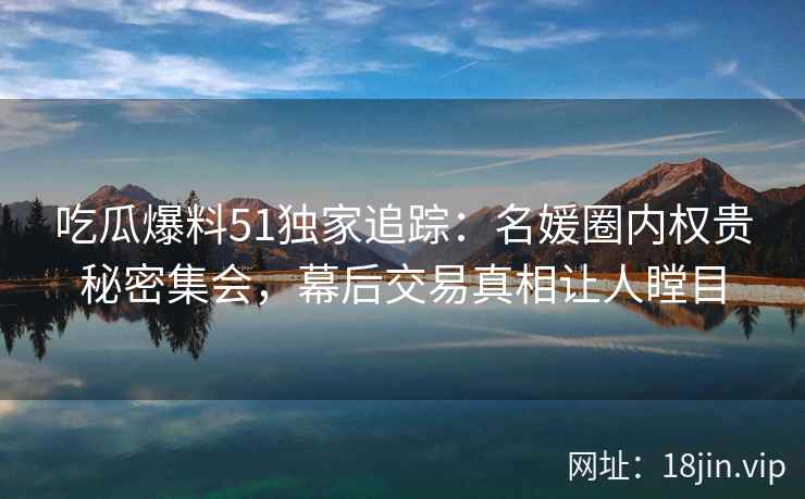 吃瓜爆料51独家追踪:名媛圈内权贵秘密集会,幕后交易真相让人瞠目 吃瓜爆料51独家追踪:名媛圈内权贵秘密集会,幕后交易真相让人瞠目