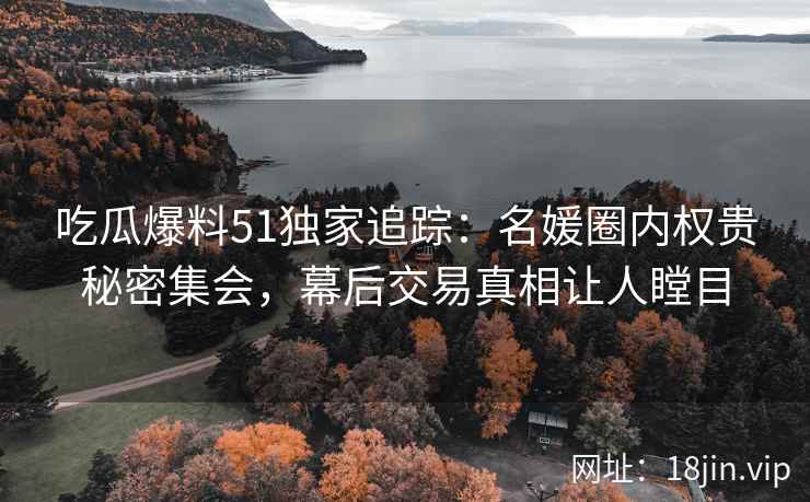 吃瓜爆料51独家追踪：名媛圈内权贵秘密集会，幕后交易真相让人瞠目