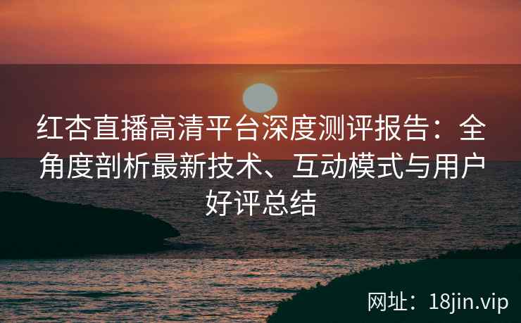 红杏直播高清平台深度测评报告：全角度剖析最新技术、互动模式与用户好评总结