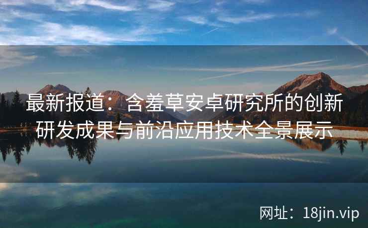 最新报道：含羞草安卓研究所的创新研发成果与前沿应用技术全景展示