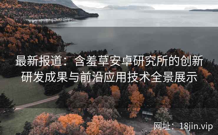 最新报道：含羞草安卓研究所的创新研发成果与前沿应用技术全景展示