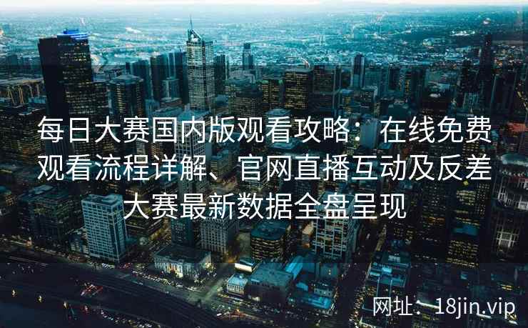 每日大赛国内版观看攻略：在线免费观看流程详解、官网直播互动及反差大赛最新数据全盘呈现