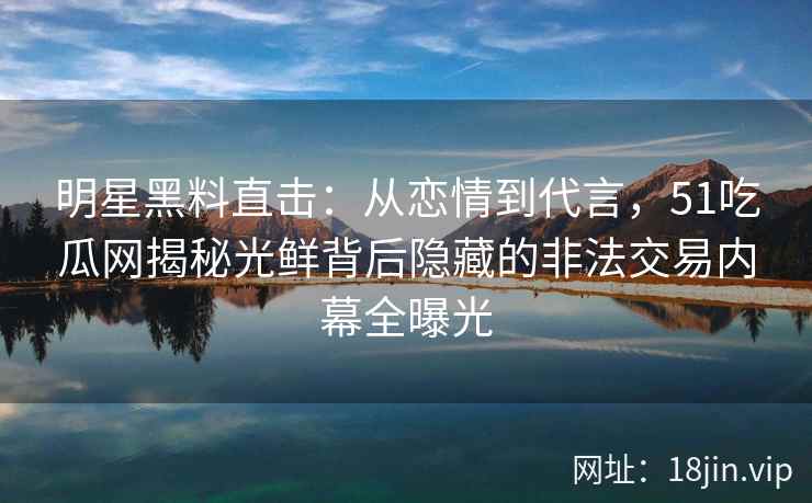 明星黑料直击：从恋情到代言，51吃瓜网揭秘光鲜背后隐藏的非法交易内幕全曝光