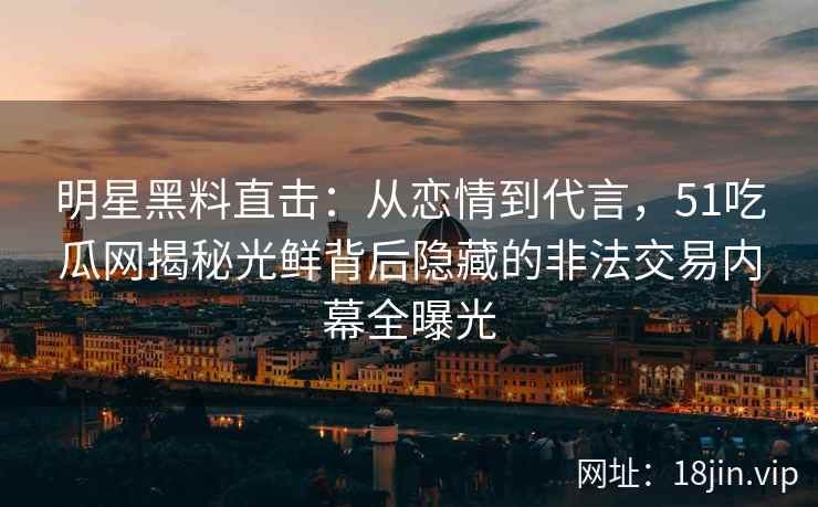 明星黑料直击：从恋情到代言，51吃瓜网揭秘光鲜背后隐藏的非法交易内幕全曝光