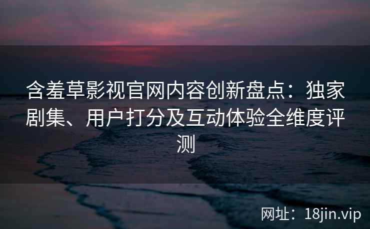 含羞草影视官网内容创新盘点：独家剧集、用户打分及互动体验全维度评测