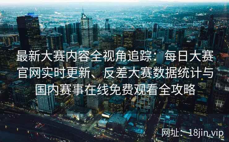最新大赛内容全视角追踪：每日大赛官网实时更新、反差大赛数据统计与国内赛事在线免费观看全攻略