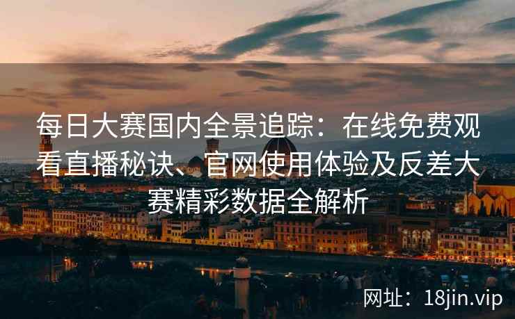 每日大赛国内全景追踪：在线免费观看直播秘诀、官网使用体验及反差大赛精彩数据全解析