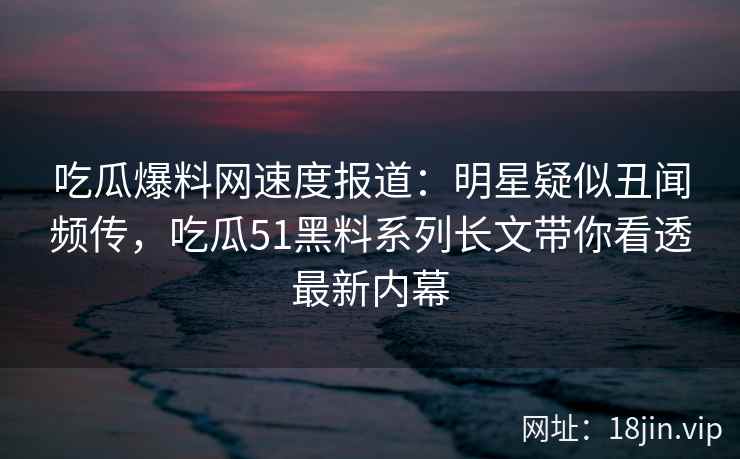 吃瓜爆料网速度报道：明星疑似丑闻频传，吃瓜51黑料系列长文带你看透最新内幕