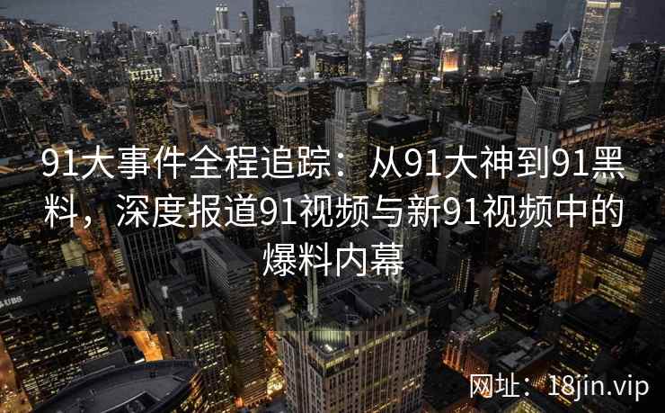 91大事件全程追踪：从91大神到91黑料，深度报道91视频与新91视频中的爆料内幕